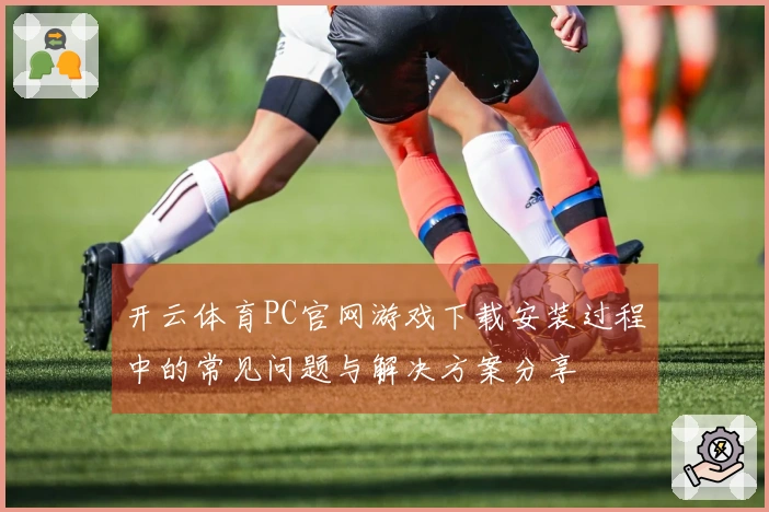 开云体育PC官网游戏下载安装过程中的常见问题与解决方案分享