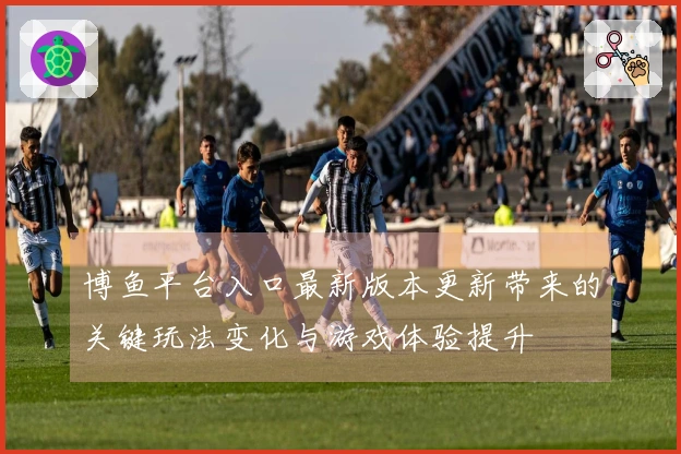 博鱼平台入口最新版本更新带来的关键玩法变化与游戏体验提升