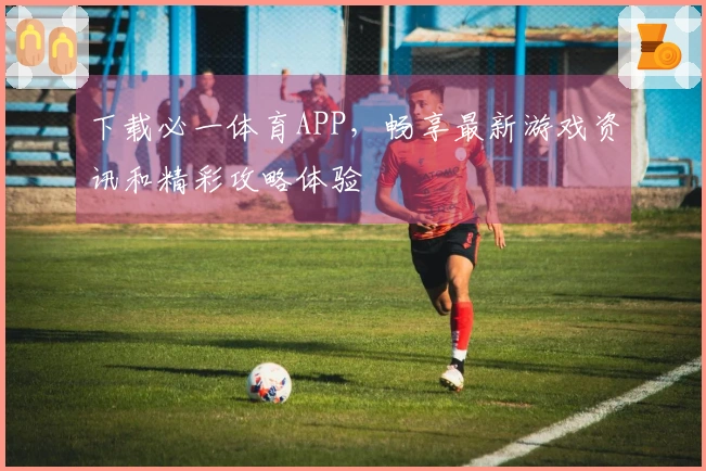 下载必一体育APP，畅享最新游戏资讯和精彩攻略体验