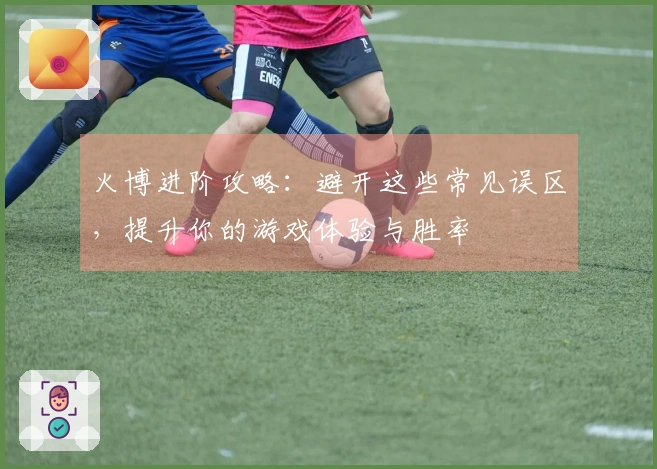 火博进阶攻略:避开这些常见误区,提升你的游戏体验与胜率