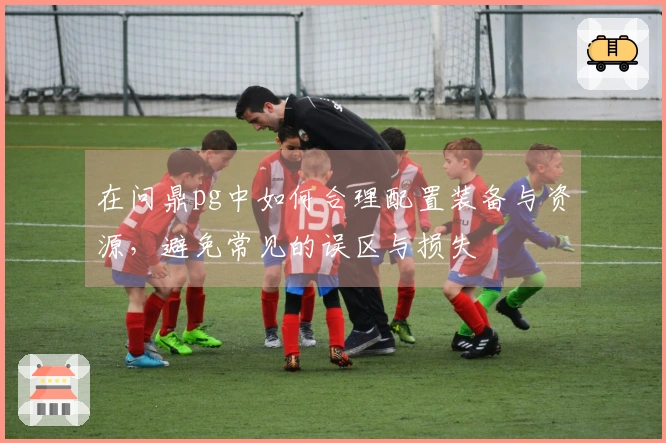 在问鼎pg中如何合理配置装备与资源，避免常见的误区与损失
