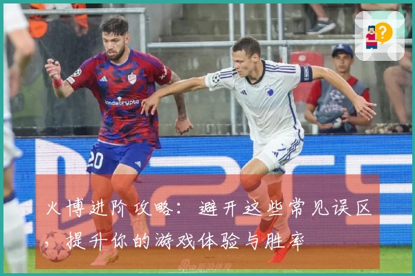 火博进阶攻略：避开这些常见误区，提升你的游戏体验与胜率